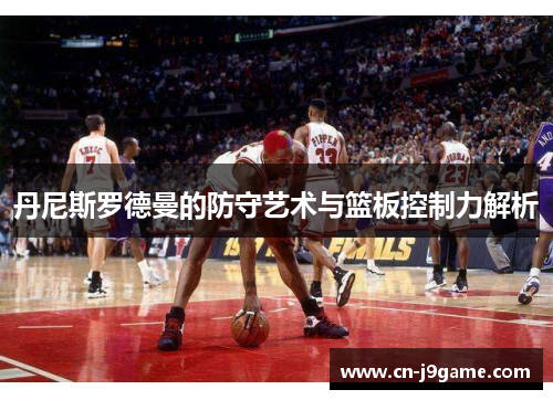 丹尼斯罗德曼的防守艺术与篮板控制力解析