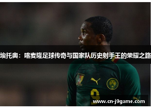 埃托奥：喀麦隆足球传奇与国家队历史射手王的荣耀之路