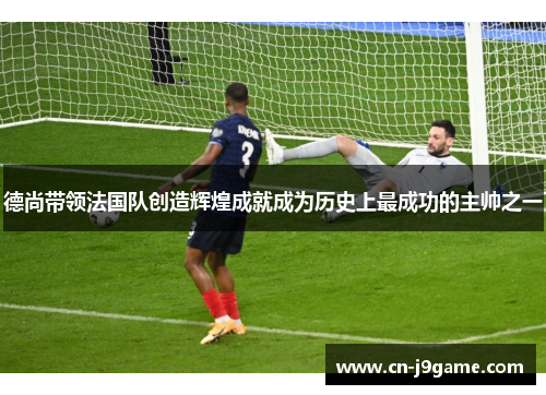 德尚带领法国队创造辉煌成就成为历史上最成功的主帅之一