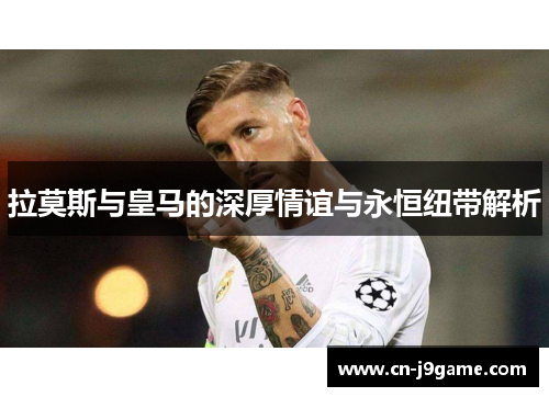 拉莫斯与皇马的深厚情谊与永恒纽带解析
