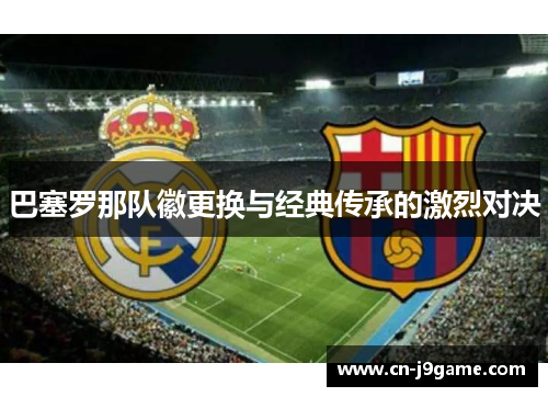 巴塞罗那队徽更换与经典传承的激烈对决