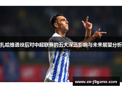 扎哈维退役后对中超联赛的五大深远影响与未来展望分析 扎哈维退役后对中超联赛的五大深远影响与未来展望分析