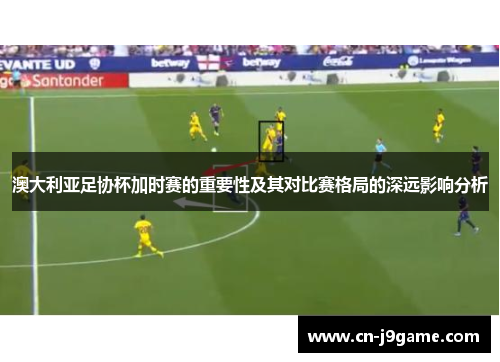 澳大利亚足协杯加时赛的重要性及其对比赛格局的深远影响分析